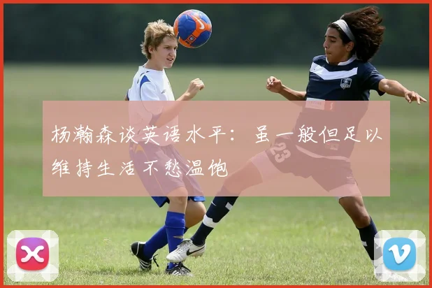 杨瀚森谈英语水平：虽一般但足以维持生活不愁温饱