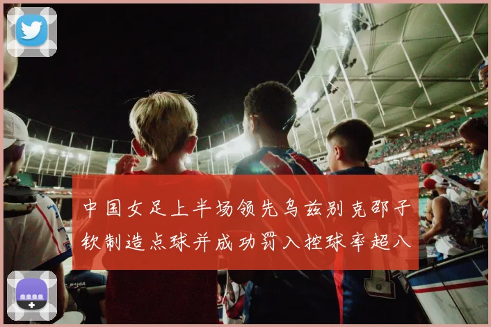 中国女足上半场领先乌兹别克邵子钦制造点球并成功罚入控球率超八成