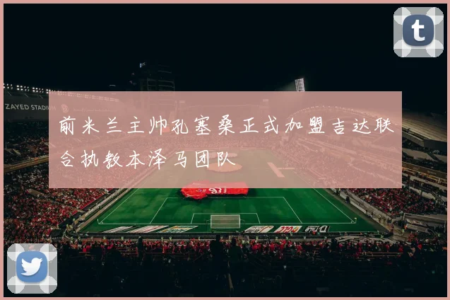 前米兰主帅孔塞桑正式加盟吉达联合执教本泽马团队