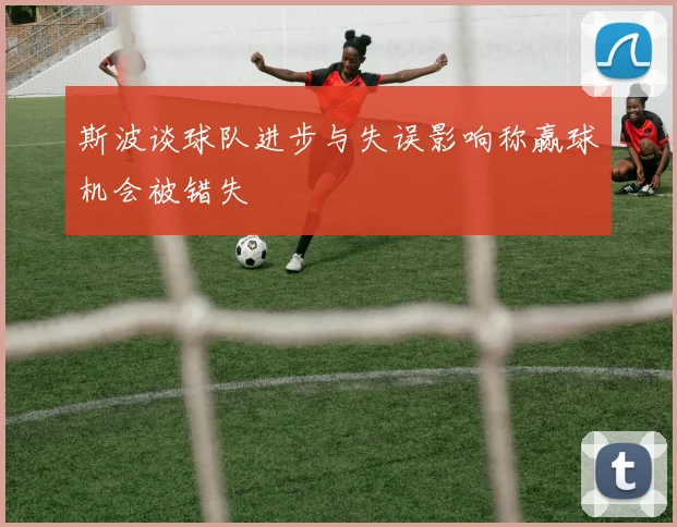 斯波谈球队进步与失误影响称赢球机会被错失