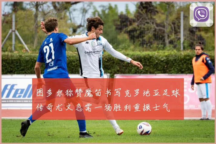 图多尔称赞魔笛书写克罗地亚足球传奇尤文急需一场胜利重振士气