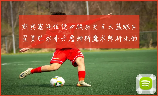 斯宾塞海伍德回顾历史五大篮球巨星贾巴尔乔丹詹姆斯魔术师科比的辉煌成就