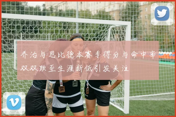 乔治与恩比德本赛季得分与命中率双双跌至生涯新低引发关注