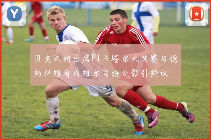 贝克汉姆出席F1卡塔尔大奖赛与德约科维奇内维尔同框合影引热议