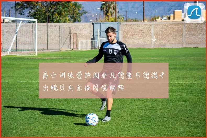 爵士训练营热闹非凡德隆韦德携手出镜贝利乐福同场助阵