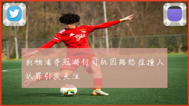 利物浦夺冠游行司机因路怒症撞人认罪引发关注