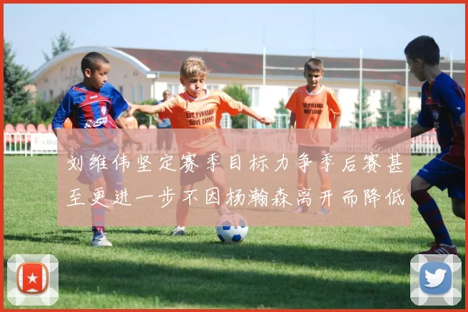 刘维伟坚定赛季目标力争季后赛甚至更进一步不因杨瀚森离开而降低标准