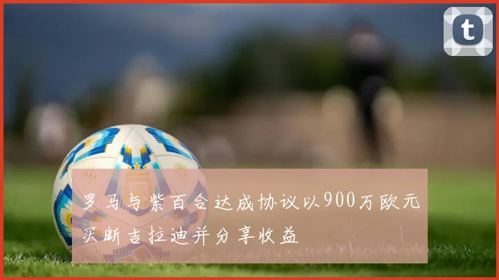 罗马与紫百合达成协议以900万欧元买断吉拉迪并分享收益