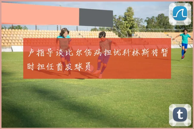 卢指导谈比尔伤病担忧科林斯将暂时担任首发球员