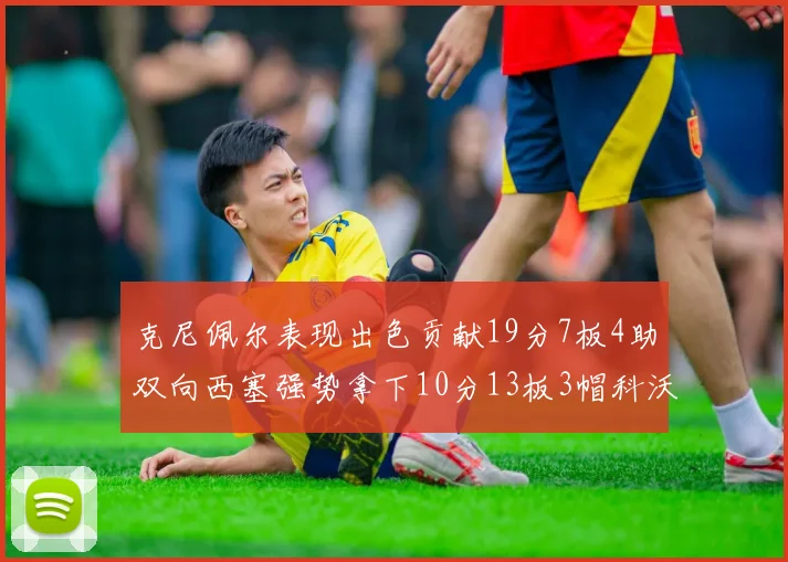 克尼佩尔表现出色贡献19分7板4助双向西塞强势拿下10分13板3帽科沃德也有17分2帽的精彩表现
