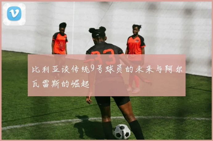 比利亚谈传统9号球员的未来与阿尔瓦雷斯的崛起
