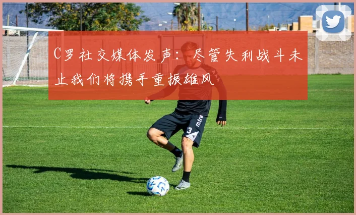 C罗社交媒体发声：尽管失利战斗未止我们将携手重振雄风