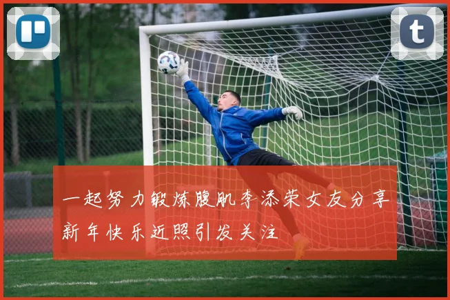 一起努力锻炼腹肌李添荣女友分享新年快乐近照引发关注
