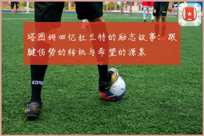 塔图姆回忆杜兰特的励志故事：跟腱伤势的转机与希望的源泉