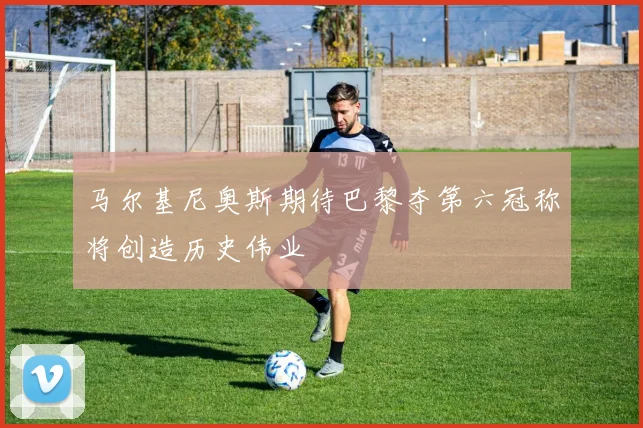 马尔基尼奥斯期待巴黎夺第六冠称将创造历史伟业