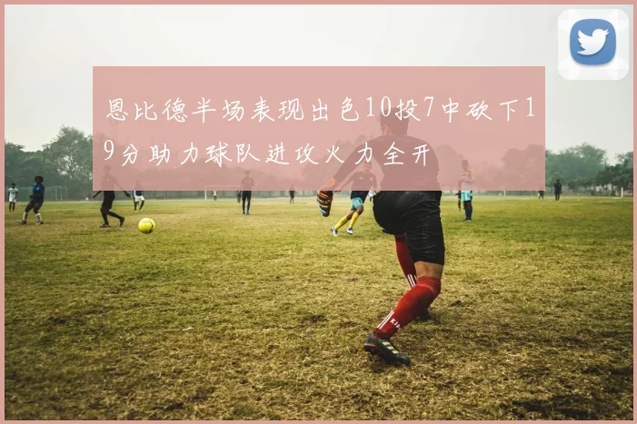 恩比德半场表现出色10投7中砍下19分助力球队进攻火力全开