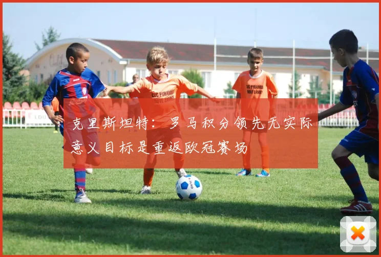 克里斯坦特：罗马积分领先无实际意义目标是重返欧冠赛场