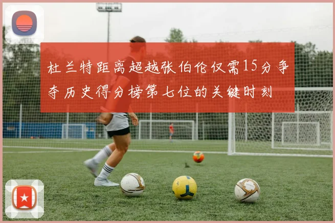 杜兰特距离超越张伯伦仅需15分争夺历史得分榜第七位的关键时刻