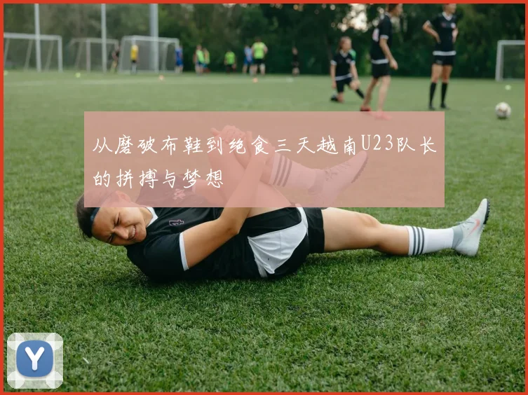 从磨破布鞋到绝食三天越南U23队长的拼搏与梦想