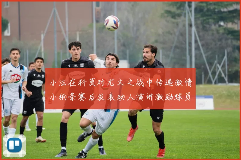 小法在科莫对尤文之战中传递激情小纸条赛后发表动人演讲激励球员士气
