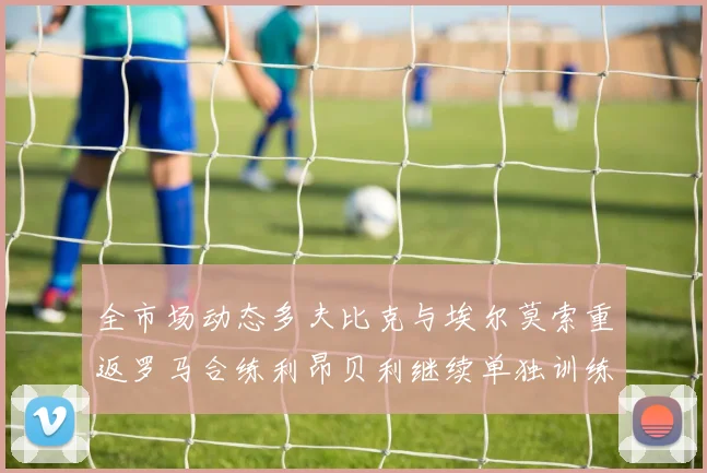 全市场动态多夫比克与埃尔莫索重返罗马合练利昂贝利继续单独训练状态观察